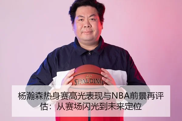 杨瀚森热身赛高光表现与NBA前景再评估:从赛场闪光到未来定位